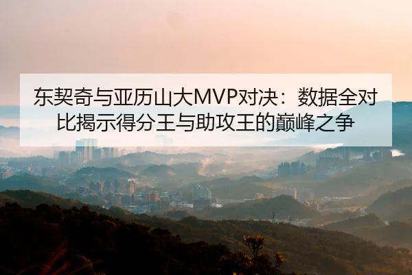 东契奇与亚历山大MVP对决：数据全对比揭示得分王与助攻王的巅峰之争