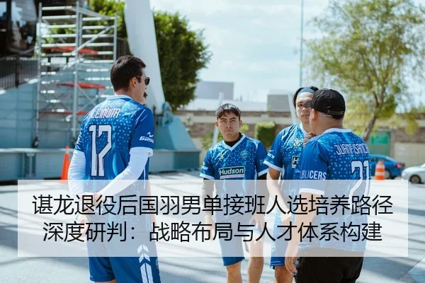 谌龙退役后国羽男单接班人选培养路径深度研判：战略布局与人才体系构建